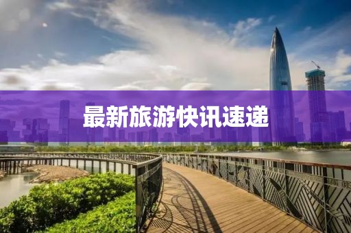 最新旅游快訊速遞
