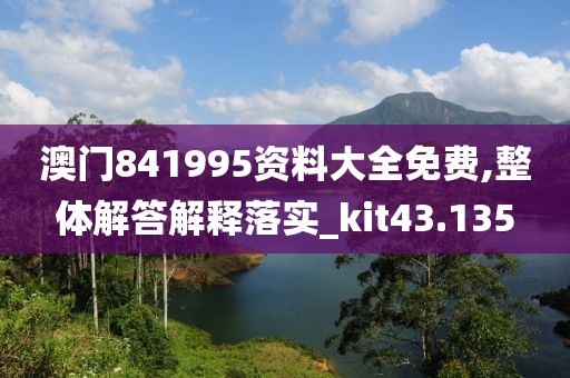 澳門841995資料大全免費,整體解答解釋落實_kit43.135