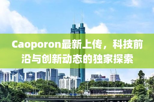 Caoporon最新上傳，科技前沿與創新動態的獨家探索