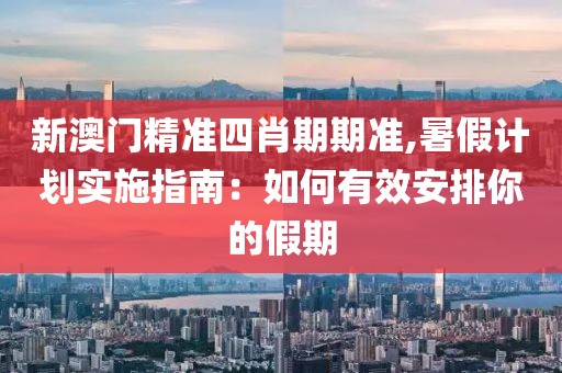 新澳門精準四肖期期準,暑假計劃實施指南：如何有效安排你的假期