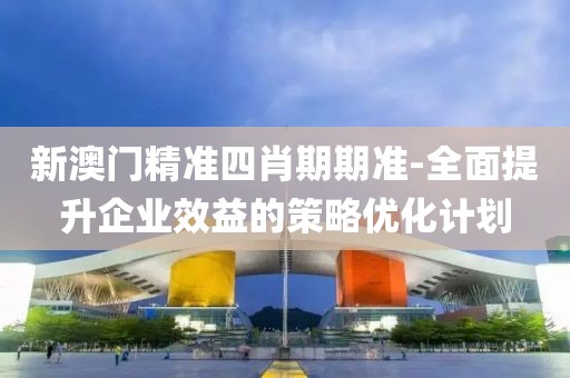 新澳門精準四肖期期準-全面提升企業效益的策略優化計劃