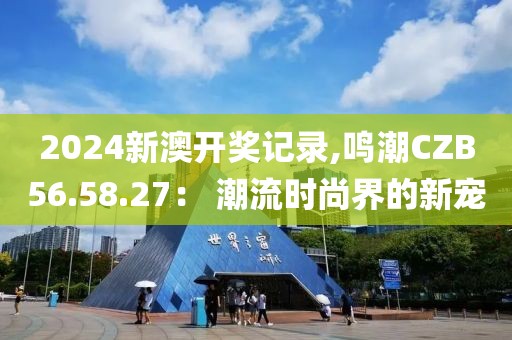 2024新澳開獎記錄,鳴潮CZB56.58.27： 潮流時尚界的新寵