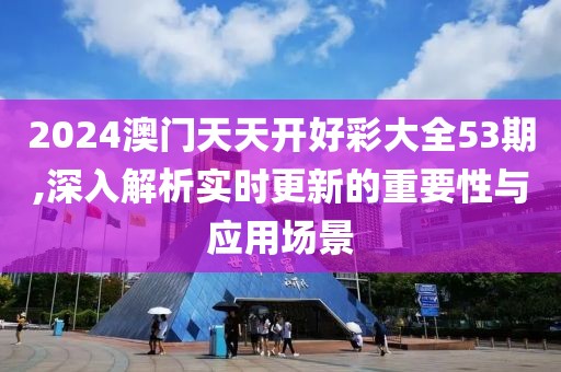 2024澳門天天開好彩大全53期,深入解析實時更新的重要性與應用場景