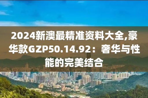 2024新澳最精準資料大全,豪華款GZP50.14.92：奢華與性能的完美結合