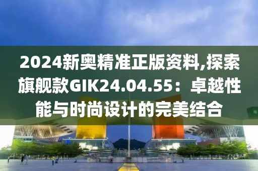 2024新奧精準正版資料,探索旗艦款GIK24.04.55：卓越性能與時尚設計的完美結合