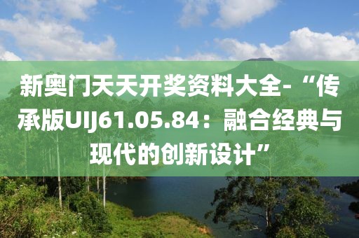 新奧門天天開獎資料大全-“傳承版UIJ61.05.84：融合經典與現代的創新設計”