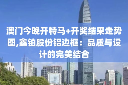 澳門今晚開特馬+開獎結果走勢圖,鑫鉑股份鋁邊框：品質與設計的完美結合