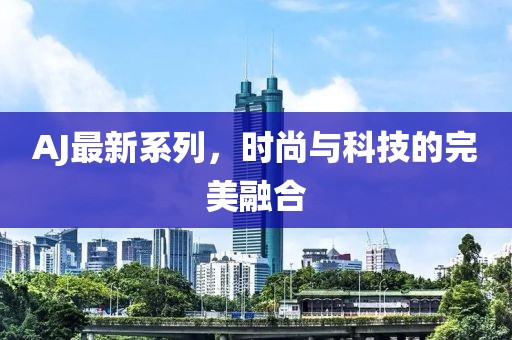 AJ最新系列，時尚與科技的完美融合