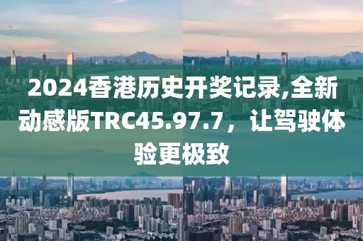 2024香港歷史開獎記錄,全新動感版TRC45.97.7，讓駕駛體驗更極致