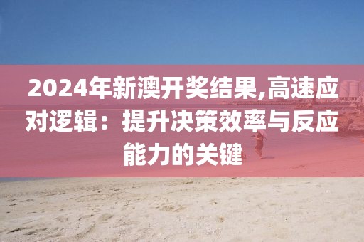 2024年新澳開獎結果,高速應對邏輯：提升決策效率與反應能力的關鍵