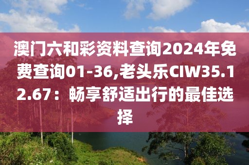 澳門六和彩資料查詢2024年免費查詢01-36,老頭樂CIW35.12.67：暢享舒適出行的最佳選擇