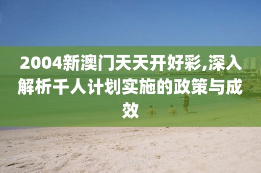 2004新澳門天天開好彩,深入解析千人計劃實施的政策與成效