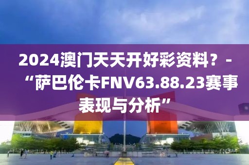 2024澳門天天開好彩資料？-“薩巴倫卡FNV63.88.23賽事表現與分析”