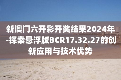 新澳門六開彩開獎結果2024年-探索懸浮版BCR17.32.27的創新應用與技術優勢