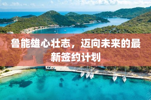 魯能雄心壯志，邁向未來的最新簽約計劃