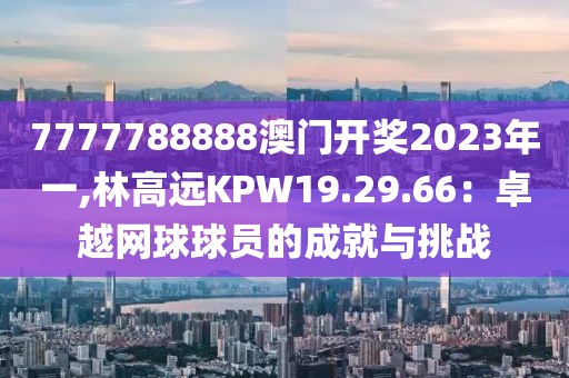 7777788888澳門開獎2023年一,林高遠KPW19.29.66：卓越網球球員的成就與挑戰