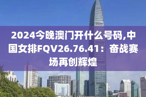 2024今晚澳門開什么號碼,中國女排FQV26.76.41：奮戰賽場再創輝煌