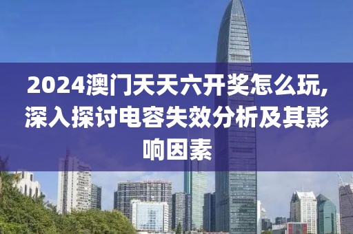 2024澳門天天六開獎怎么玩,深入探討電容失效分析及其影響因素