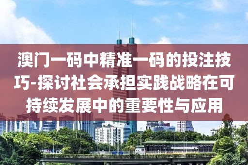 澳門一碼中精準一碼的投注技巧-探討社會承擔實踐戰略在可持續發展中的重要性與應用
