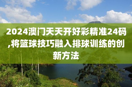 2024澳門天天開好彩精準24碼,將籃球技巧融入排球訓練的創新方法
