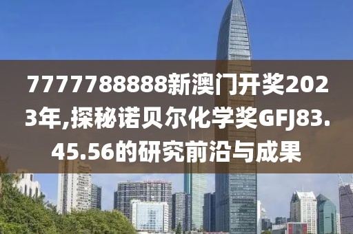 7777788888新澳門開獎2023年,探秘諾貝爾化學獎GFJ83.45.56的研究前沿與成果