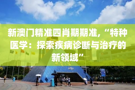 新澳門精準四肖期期準,“特種醫學：探索疾病診斷與治療的新領域”