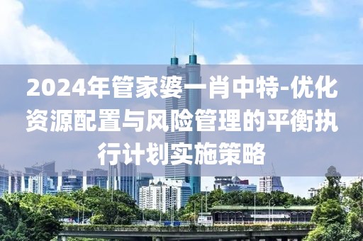 2024年管家婆一肖中特-優化資源配置與風險管理的平衡執行計劃實施策略