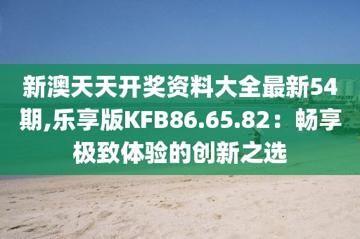 新澳天天開獎資料大全最新54期,樂享版KFB86.65.82：暢享極致體驗的創新之選
