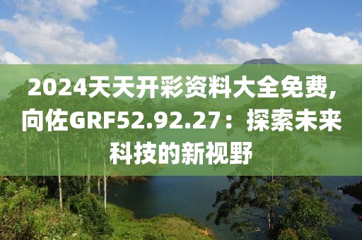 2024天天開彩資料大全免費,向佐GRF52.92.27：探索未來科技的新視野