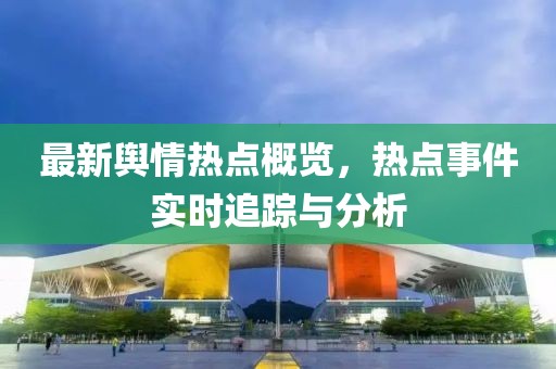 最新輿情熱點概覽，熱點事件實時追蹤與分析