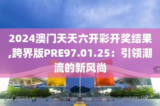 2024澳門天天六開彩開獎結果,跨界版PRE97.01.25：引領潮流的新風尚