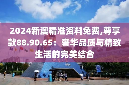 2024新澳精準資料免費,尊享款88.90.65：奢華品質與精致生活的完美結合