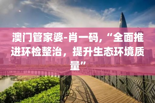 澳門管家婆-肖一碼,“全面推進環檢整治，提升生態環境質量”