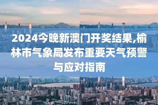 2024今晚新澳門開獎結果,榆林市氣象局發布重要天氣預警與應對指南