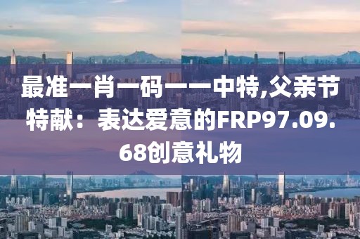 最準一肖一碼一一中特,父親節特獻：表達愛意的FRP97.09.68創意禮物