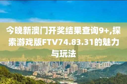 今晚新澳門開獎結果查詢9+,探索游戲版FTV74.83.31的魅力與玩法