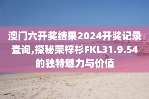 澳門六開獎結果2024開獎記錄查詢,探秘榮梓杉FKL31.9.54的獨特魅力與價值