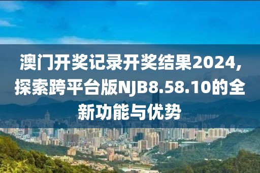 澳門開獎記錄開獎結果2024,探索跨平臺版NJB8.58.10的全新功能與優勢