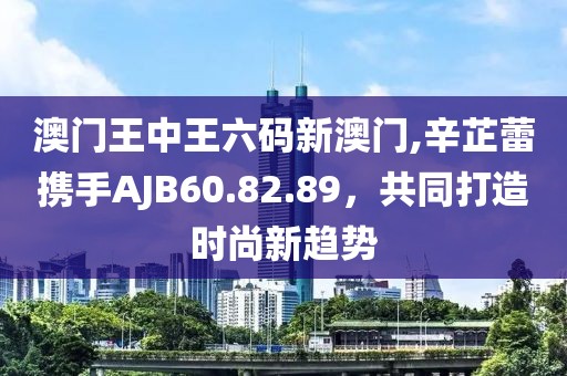 澳門王中王六碼新澳門,辛芷蕾攜手AJB60.82.89，共同打造時尚新趨勢
