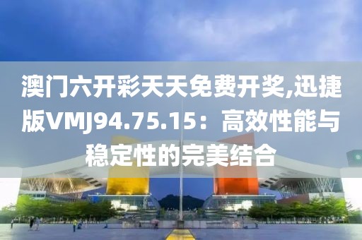 澳門六開彩天天免費開獎,迅捷版VMJ94.75.15：高效性能與穩定性的完美結合