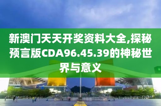 新澳門天天開獎資料大全,探秘預言版CDA96.45.39的神秘世界與意義