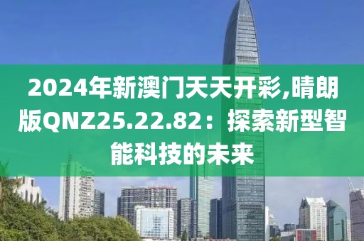 2024年新澳門天天開彩,晴朗版QNZ25.22.82：探索新型智能科技的未來