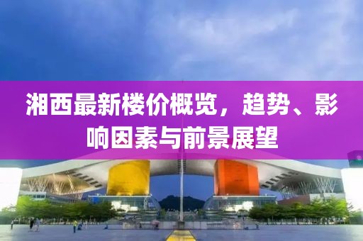 湘西最新樓價概覽，趨勢、影響因素與前景展望