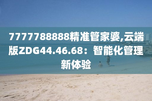 7777788888精準管家婆,云端版ZDG44.46.68：智能化管理新體驗