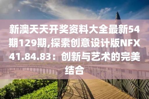 新澳天天開獎資料大全最新54期129期,探索創意設計版NFX41.84.83：創新與藝術的完美結合
