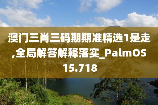 澳門三肖三碼期期準精選1是走,全局解答解釋落實_PalmOS15.718
