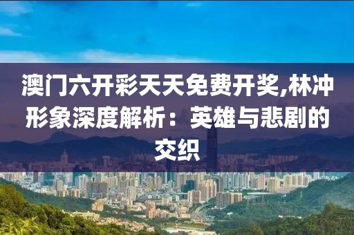 澳門六開彩天天免費開獎,林沖形象深度解析：英雄與悲劇的交織