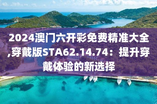 2024澳門六開彩免費精準大全,穿戴版STA62.14.74：提升穿戴體驗的新選擇
