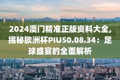2024澳門精準正版資料大全,揭秘歐洲杯PIU50.08.34：足球盛宴的全面解析
