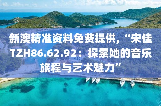 新澳精準資料免費提供,“宋佳TZH86.62.92：探索她的音樂旅程與藝術魅力”